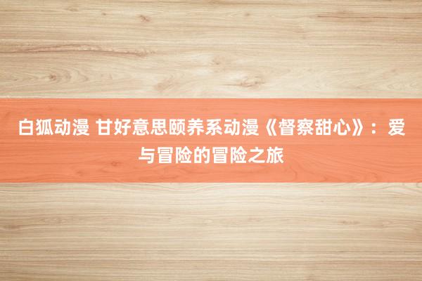 白狐动漫 甘好意思颐养系动漫《督察甜心》：爱与冒险的冒险之旅