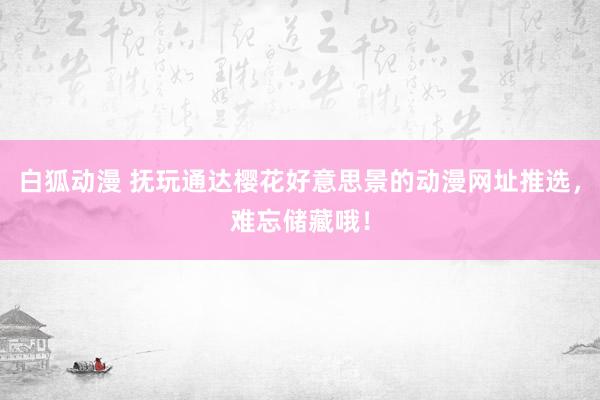 白狐动漫 抚玩通达樱花好意思景的动漫网址推选，难忘储藏哦！