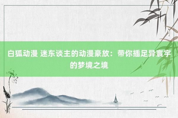 白狐动漫 迷东谈主的动漫豪放：带你插足异寰宇的梦境之境