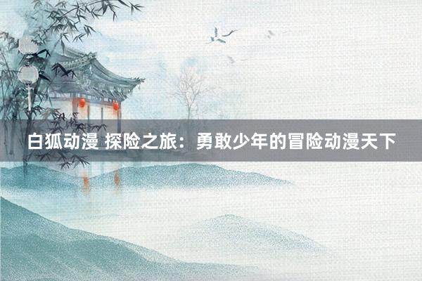 白狐动漫 探险之旅：勇敢少年的冒险动漫天下