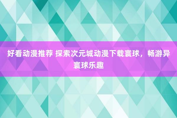 好看动漫推荐 探索次元城动漫下载寰球，畅游异寰球乐趣