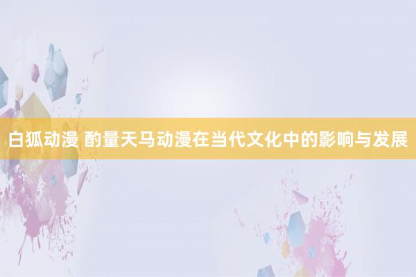 白狐动漫 酌量天马动漫在当代文化中的影响与发展