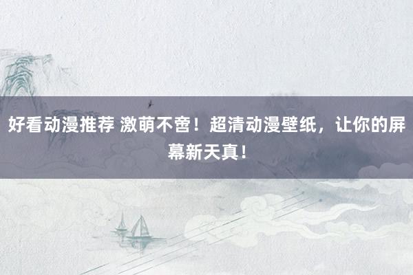 好看动漫推荐 激萌不啻！超清动漫壁纸，让你的屏幕新天真！