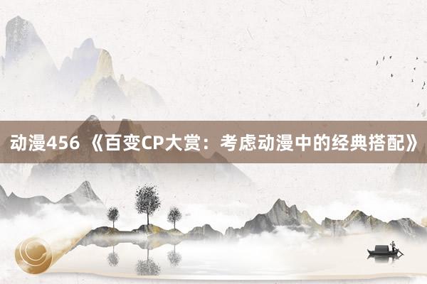 动漫456 《百变CP大赏：考虑动漫中的经典搭配》