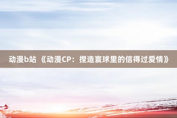 动漫b站 《动漫CP：捏造寰球里的信得过爱情》