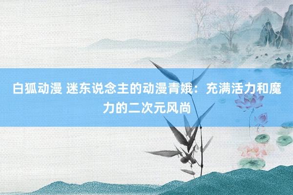 白狐动漫 迷东说念主的动漫青娥：充满活力和魔力的二次元风尚