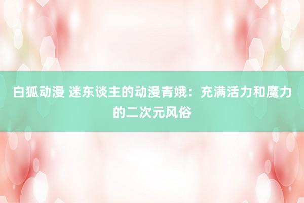 白狐动漫 迷东谈主的动漫青娥：充满活力和魔力的二次元风俗