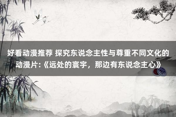 好看动漫推荐 探究东说念主性与尊重不同文化的动漫片:《远处的寰宇，那边有东说念主心》