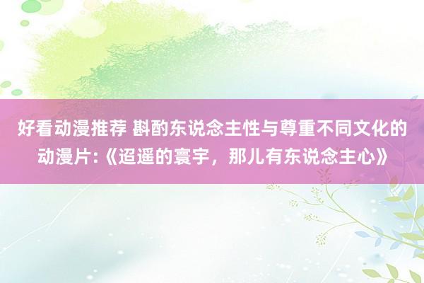 好看动漫推荐 斟酌东说念主性与尊重不同文化的动漫片:《迢遥的寰宇，那儿有东说念主心》