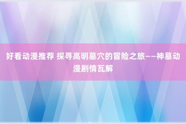 好看动漫推荐 探寻高明墓穴的冒险之旅——神墓动漫剧情瓦解