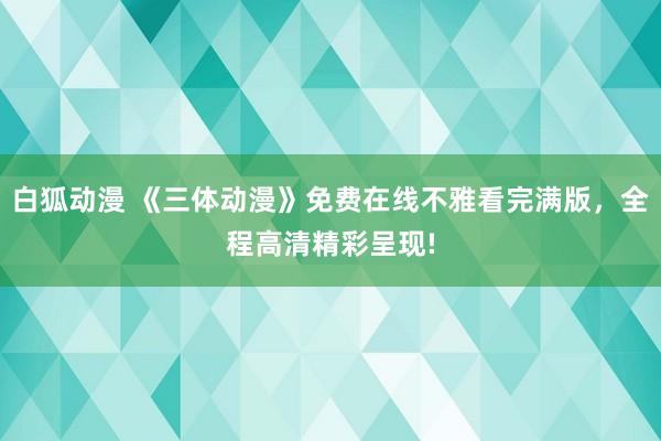 白狐动漫 《三体动漫》免费在线不雅看完满版，全程高清精彩呈现!