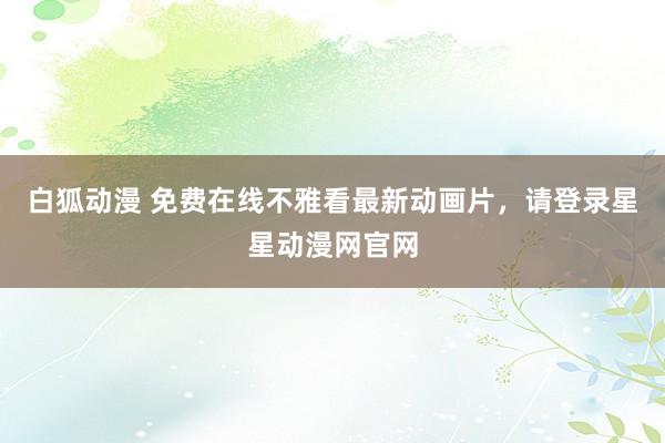 白狐动漫 免费在线不雅看最新动画片，请登录星星动漫网官网