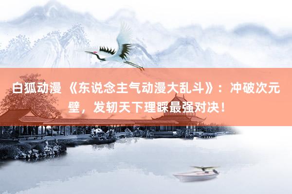 白狐动漫 《东说念主气动漫大乱斗》：冲破次元壁，发轫天下理睬最强对决！