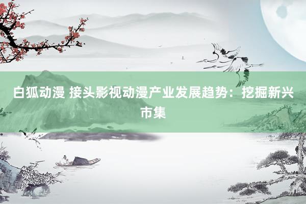 白狐动漫 接头影视动漫产业发展趋势：挖掘新兴市集