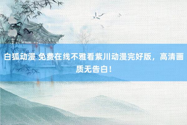 白狐动漫 免费在线不雅看紫川动漫完好版，高清画质无告白！