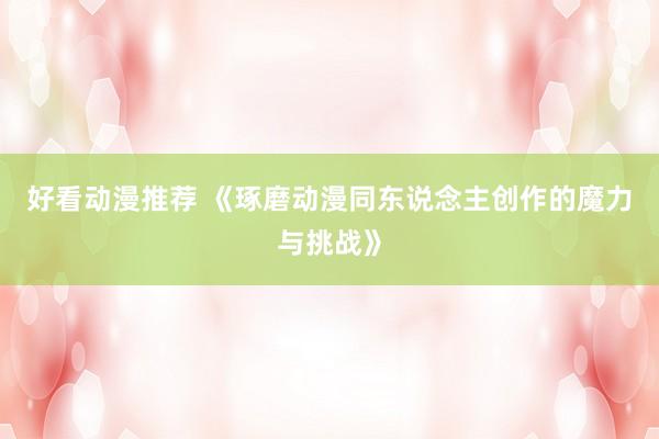 好看动漫推荐 《琢磨动漫同东说念主创作的魔力与挑战》