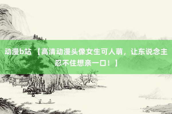 动漫b站 【高清动漫头像女生可人萌，让东说念主忍不住想亲一口！】