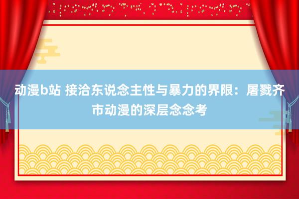动漫b站 接洽东说念主性与暴力的界限：屠戮齐市动漫的深层念念考