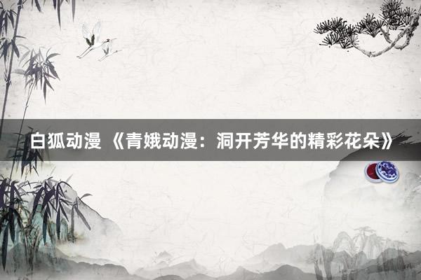 白狐动漫 《青娥动漫：洞开芳华的精彩花朵》