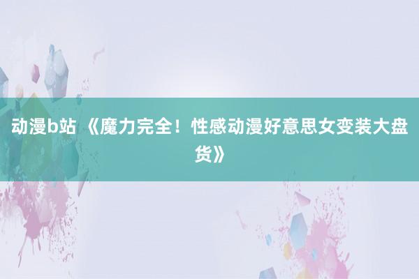 动漫b站 《魔力完全！性感动漫好意思女变装大盘货》