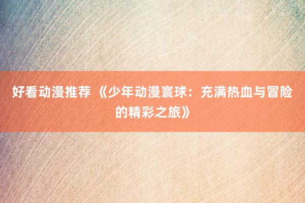 好看动漫推荐 《少年动漫寰球：充满热血与冒险的精彩之旅》