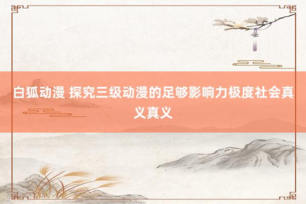 白狐动漫 探究三级动漫的足够影响力极度社会真义真义