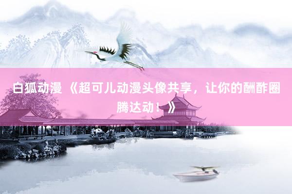 白狐动漫 《超可儿动漫头像共享，让你的酬酢圈腾达动！》