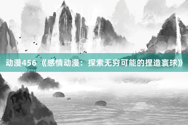 动漫456 《感情动漫：探索无穷可能的捏造寰球》