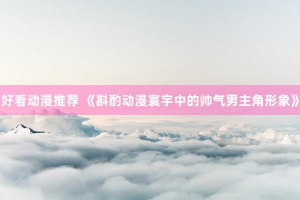 好看动漫推荐 《斟酌动漫寰宇中的帅气男主角形象》