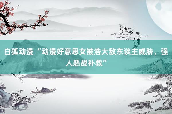 白狐动漫 “动漫好意思女被浩大敌东谈主威胁，强人恶战补救”