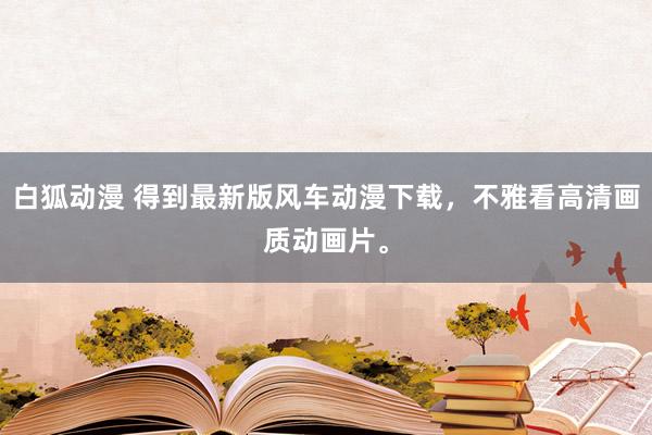 白狐动漫 得到最新版风车动漫下载，不雅看高清画质动画片。
