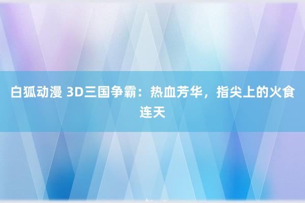 白狐动漫 3D三国争霸：热血芳华，指尖上的火食连天