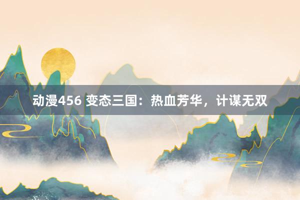 动漫456 变态三国：热血芳华，计谋无双