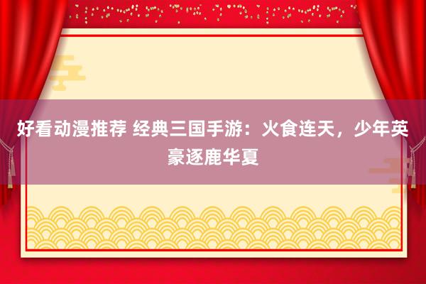 好看动漫推荐 经典三国手游：火食连天，少年英豪逐鹿华夏
