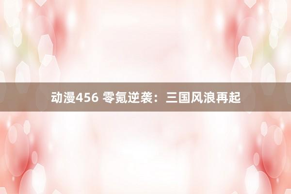 动漫456 零氪逆袭：三国风浪再起