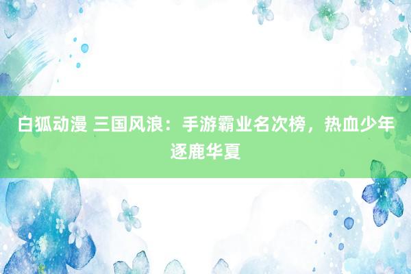 白狐动漫 三国风浪：手游霸业名次榜，热血少年逐鹿华夏