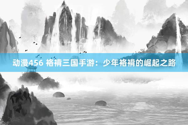 动漫456 袼褙三国手游：少年袼褙的崛起之路
