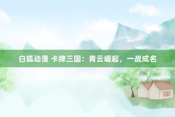 白狐动漫 卡牌三国：青云崛起，一战成名