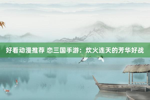 好看动漫推荐 恋三国手游：炊火连天的芳华好战