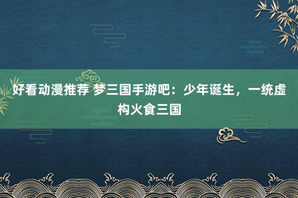 好看动漫推荐 梦三国手游吧：少年诞生，一统虚构火食三国