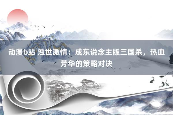 动漫b站 浊世激情：成东说念主版三国杀，热血芳华的策略对决