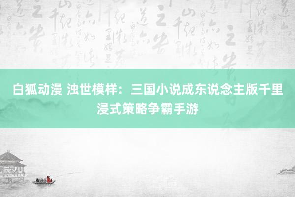 白狐动漫 浊世模样：三国小说成东说念主版千里浸式策略争霸手游