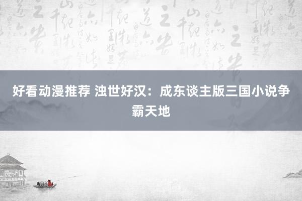 好看动漫推荐 浊世好汉：成东谈主版三国小说争霸天地