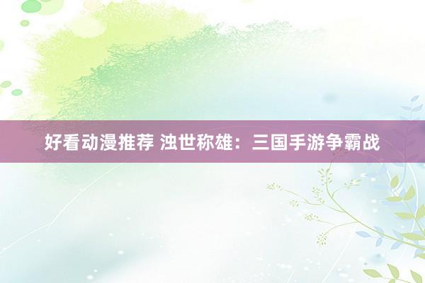 好看动漫推荐 浊世称雄：三国手游争霸战