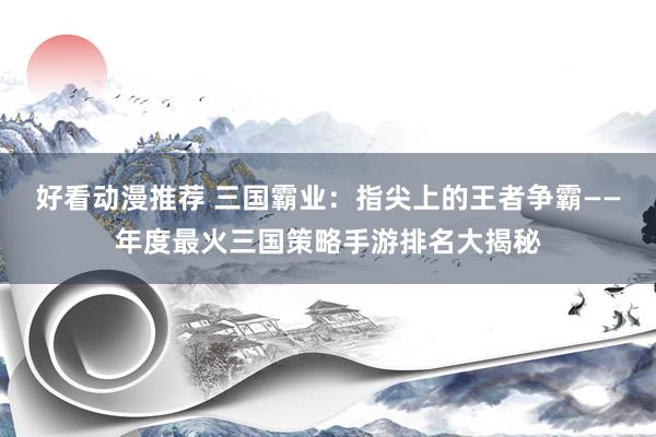 好看动漫推荐 三国霸业：指尖上的王者争霸——年度最火三国策略手游排名大揭秘