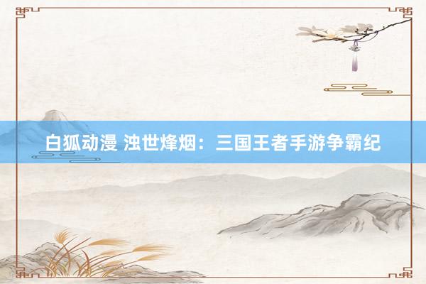 白狐动漫 浊世烽烟：三国王者手游争霸纪