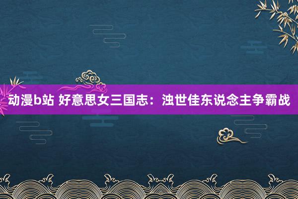 动漫b站 好意思女三国志：浊世佳东说念主争霸战