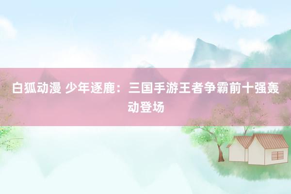白狐动漫 少年逐鹿：三国手游王者争霸前十强轰动登场