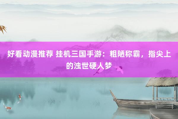 好看动漫推荐 挂机三国手游：粗陋称霸，指尖上的浊世硬人梦