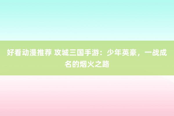 好看动漫推荐 攻城三国手游：少年英豪，一战成名的烟火之路